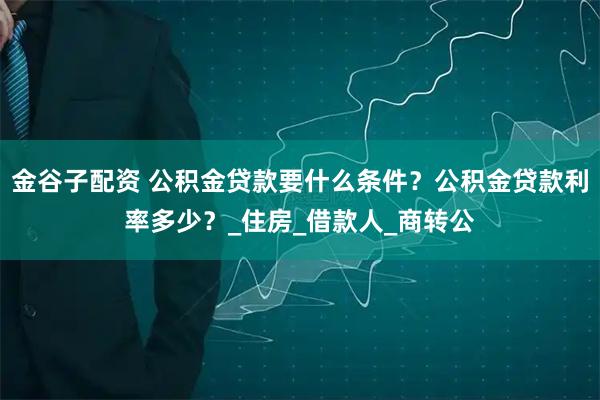 金谷子配资 公积金贷款要什么条件？公积金贷款利率多少？_住房_借款人_商转公