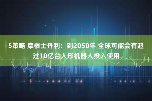 5策略 摩根士丹利:到2050年 全球可能会有超过10亿台人形机器人投入使用