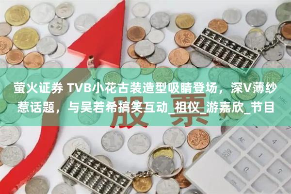 萤火证券 TVB小花古装造型吸睛登场，深V薄纱惹话题，与吴若希搞笑互动_祖仪_游嘉欣_节目