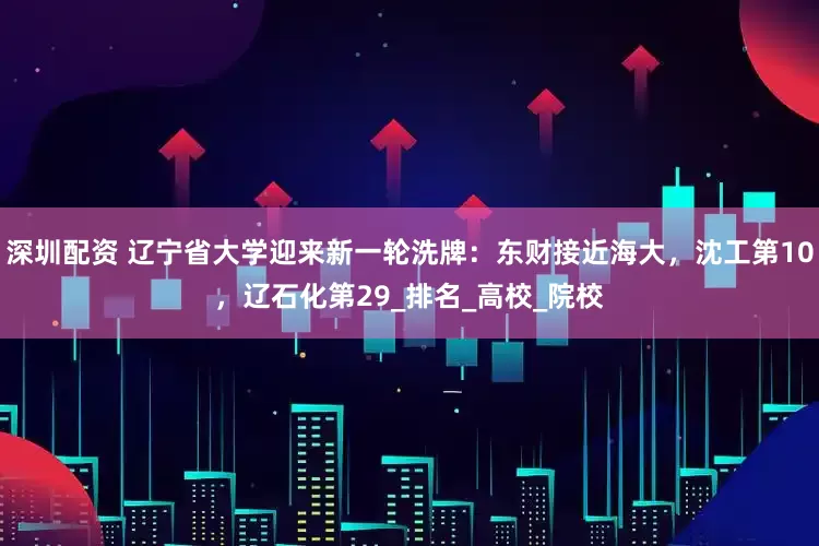 深圳配资 辽宁省大学迎来新一轮洗牌：东财接近海大，沈工第10，辽石化第29_排名_高校_院校