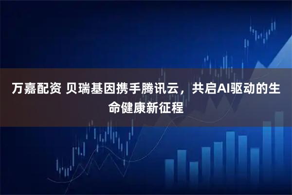 万嘉配资 贝瑞基因携手腾讯云，共启AI驱动的生命健康新征程