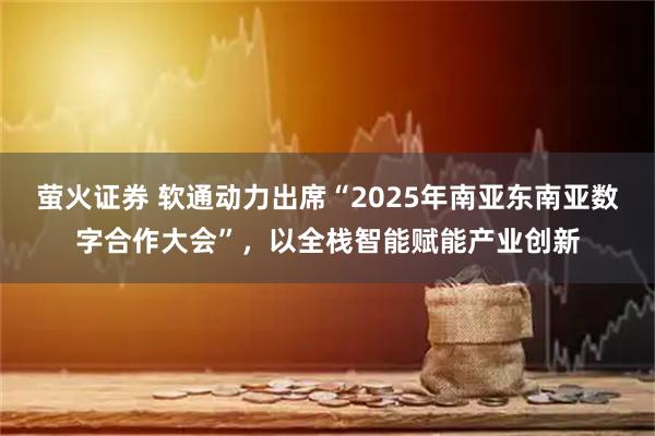 萤火证券 软通动力出席“2025年南亚东南亚数字合作大会”，以全栈智能赋能产业创新