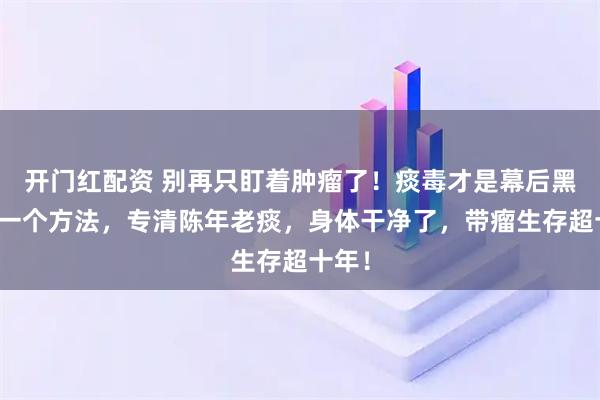 开门红配资 别再只盯着肿瘤了！痰毒才是幕后黑手！一个方法，专清陈年老痰，身体干净了，带瘤生存超十年！