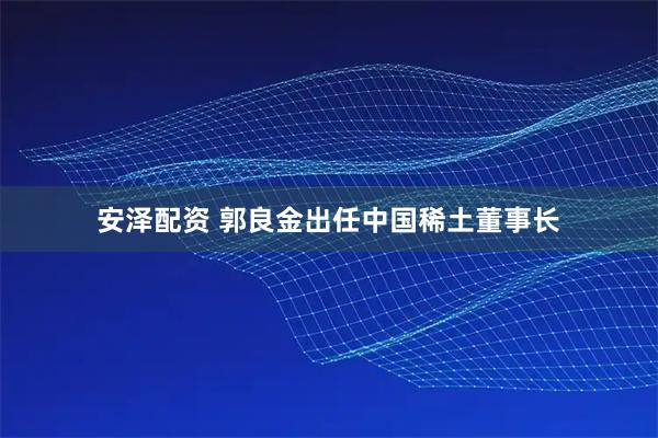 安泽配资 郭良金出任中国稀土董事长