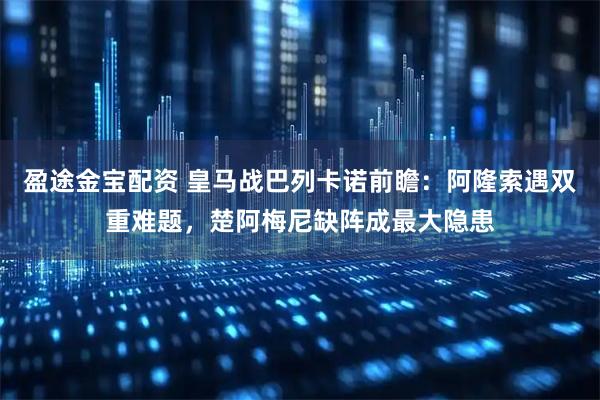 盈途金宝配资 皇马战巴列卡诺前瞻：阿隆索遇双重难题，楚阿梅尼缺阵成最大隐患