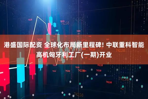 港盛国际配资 全球化布局新里程碑! 中联重科智能高机匈牙利工厂(一期)开业