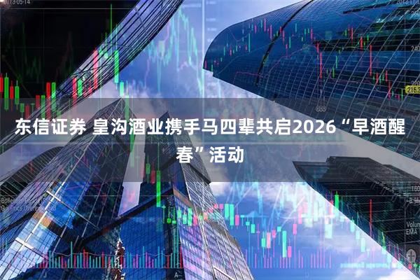 东信证券 皇沟酒业携手马四辈共启2026“早酒醒春”活动