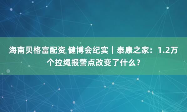 海南贝格富配资 健博会纪实｜泰康之家：1.2万个拉绳报警点改变了什么？