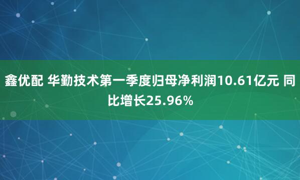 鑫优配 华勤技术第一季度归母净利润10.61亿元 同比增长25.96%